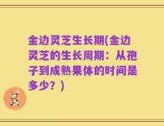 金边灵芝生长期(金边灵芝的生长周期：从孢子到成熟果体的时间是多少？)