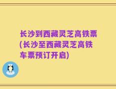长沙到西藏灵芝高铁票(长沙至西藏灵芝高铁车票预订开启)