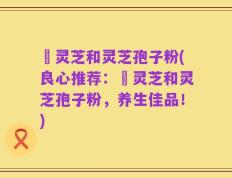 艼灵芝和灵芝孢子粉(良心推荐：艼灵芝和灵芝孢子粉，养生佳品！)