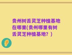 贵州树舌灵芝种植基地在哪里(贵州哪里有树舌灵芝种植基地？)
