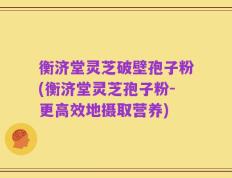 衡济堂灵芝破壁孢子粉(衡济堂灵芝孢子粉-更高效地摄取营养)