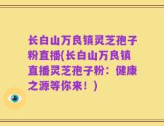 长白山万良镇灵芝孢子粉直播(长白山万良镇直播灵芝孢子粉：健康之源等你来！)