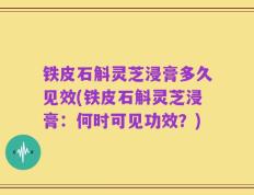 铁皮石斛灵芝浸膏多久见效(铁皮石斛灵芝浸膏：何时可见功效？)