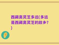 西藏离灵芝多远(多远是西藏离灵芝的故乡？)
