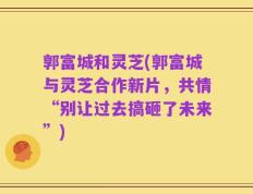 郭富城和灵芝(郭富城与灵芝合作新片，共情“别让过去搞砸了未来”)