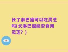 长了淋巴瘤可以吃灵芝吗(长淋巴瘤能否食用灵芝？)