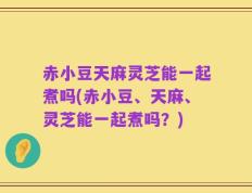 赤小豆天麻灵芝能一起煮吗(赤小豆、天麻、灵芝能一起煮吗？)