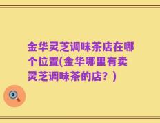 金华灵芝调味茶店在哪个位置(金华哪里有卖灵芝调味茶的店？)