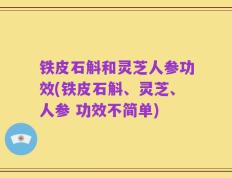 铁皮石斛和灵芝人参功效(铁皮石斛、灵芝、人参 功效不简单)