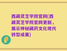 西藏灵芝学院官网(西藏灵芝学院官网更新，展示神秘藏药文化现代转型成果)