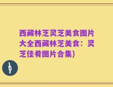 西藏林芝灵芝美食图片大全西藏林芝美食：灵芝佳肴图片合集)