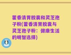 藿香清胃胶囊和灵芝孢子粉(藿香清胃胶囊与灵芝孢子粉：健康生活的明智选择)