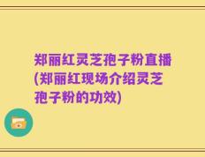 郑丽红灵芝孢子粉直播(郑丽红现场介绍灵芝孢子粉的功效)
