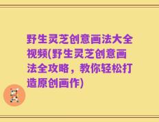 野生灵芝创意画法大全视频(野生灵芝创意画法全攻略，教你轻松打造原创画作)