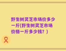 野生树灵芝市场价多少一斤(野生树灵芝市场价格一斤多少钱？)
