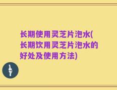 长期使用灵芝片泡水(长期饮用灵芝片泡水的好处及使用方法)