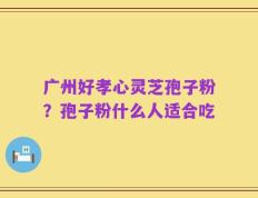 广州好孝心灵芝孢子粉？孢子粉什么人适合吃