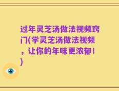 过年灵芝汤做法视频窍门(学灵芝汤做法视频，让你的年味更浓郁！)