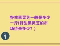 野生黑灵芝一般是多少一斤(野生黑灵芝的市场价是多少？)