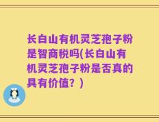 长白山有机灵芝孢子粉是智商税吗(长白山有机灵芝孢子粉是否真的具有价值？)