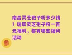 南昌灵芝孢子粉多少钱？瑞草灵芝孢子粉一百元福利，都有哪些福利活动