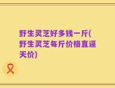 野生灵芝好多钱一斤(野生灵芝每斤价格直逼天价)