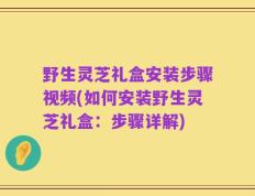 野生灵芝礼盒安装步骤视频(如何安装野生灵芝礼盒：步骤详解)