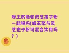 蜂王浆能和灵芝孢子粉一起喝吗(蜂王浆与灵芝孢子粉可混合饮用吗？)