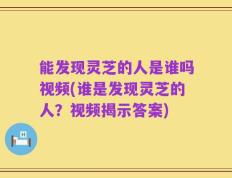 能发现灵芝的人是谁吗视频(谁是发现灵芝的人？视频揭示答案)