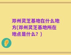 邓州灵芝基地在什么地方(邓州灵芝基地所在地点是什么？)
