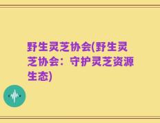 野生灵芝协会(野生灵芝协会：守护灵芝资源生态)