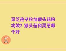 灵芝孢子粉加猴头菇粉功效？猴头菇和灵芝哪个好