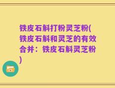 铁皮石斛打粉灵芝粉(铁皮石斛和灵芝的有效合并：铁皮石斛灵芝粉)