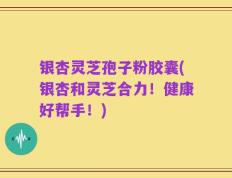 银杏灵芝孢子粉胶囊(银杏和灵芝合力！健康好帮手！)