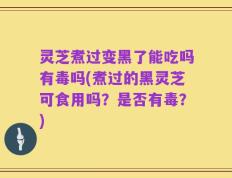 灵芝煮过变黑了能吃吗有毒吗(煮过的黑灵芝可食用吗？是否有毒？)