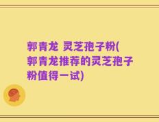 郭青龙 灵芝孢子粉(郭青龙推荐的灵芝孢子粉值得一试)