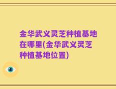 金华武义灵芝种植基地在哪里(金华武义灵芝种植基地位置)