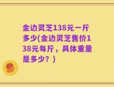 金边灵芝138元一斤多少(金边灵芝售价138元每斤，具体重量是多少？)