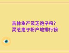 吉林生产灵芝孢子粉？灵芝孢子粉产地排行榜