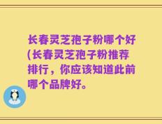 长春灵芝孢子粉哪个好(长春灵芝孢子粉推荐排行，你应该知道此前哪个品牌好。