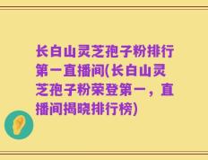 长白山灵芝孢子粉排行第一直播间(长白山灵芝孢子粉荣登第一，直播间揭晓排行榜)