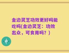 金边灵芝功效更好吗能吃吗(金边灵芝：功效出众，可食用吗？)