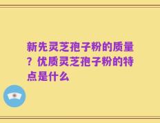 新先灵芝孢子粉的质量？优质灵芝孢子粉的特点是什么