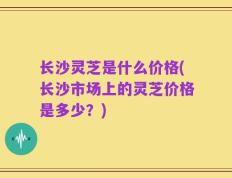 长沙灵芝是什么价格(长沙市场上的灵芝价格是多少？)
