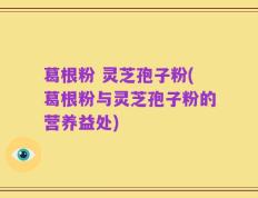 葛根粉 灵芝孢子粉(葛根粉与灵芝孢子粉的营养益处)