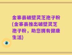 金寨县破壁灵芝孢子粉(金寨县推出破壁灵芝孢子粉，助您拥有健康生活)