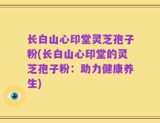 长白山心印堂灵芝孢子粉(长白山心印堂的灵芝孢子粉：助力健康养生)