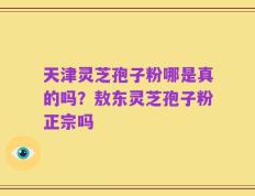 天津灵芝孢子粉哪是真的吗？敖东灵芝孢子粉正宗吗