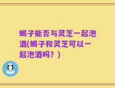 蝎子能否与灵芝一起泡酒(蝎子和灵芝可以一起泡酒吗？)