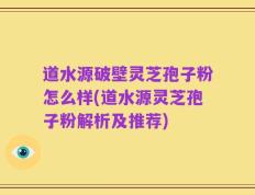 道水源破壁灵芝孢子粉怎么样(道水源灵芝孢子粉解析及推荐)